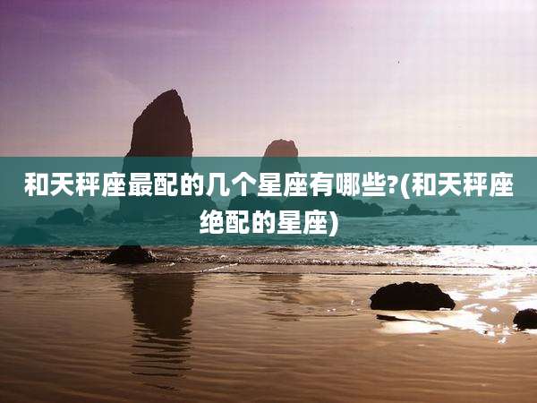 和天秤座最配的几个星座有哪些?(和天秤座绝配的星座)