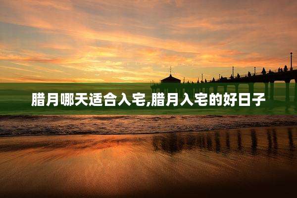 腊月哪天适合入宅,腊月入宅的好日子