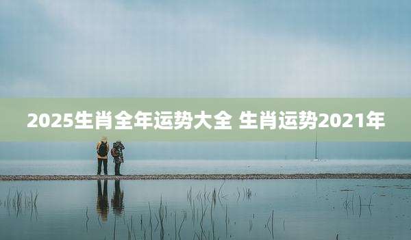 2025生肖全年运势大全 生肖运势2021年