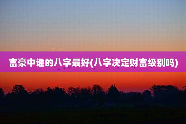 富豪中谁的八字最好(八字决定财富级别吗)