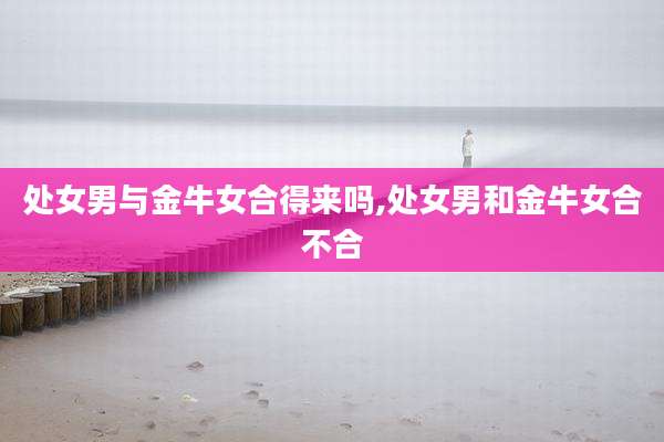 处女男与金牛女合得来吗,处女男和金牛女合不合