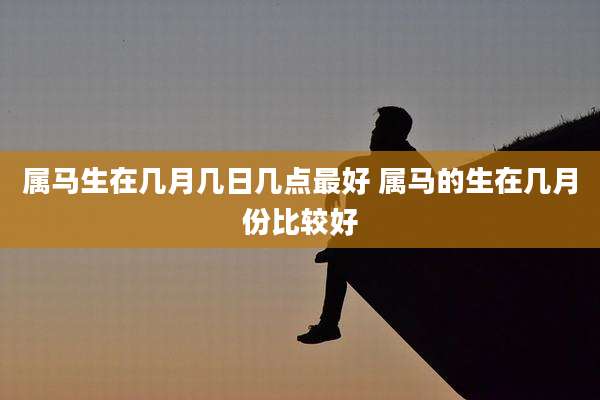 属马生在几月几日几点最好 属马的生在几月份比较好