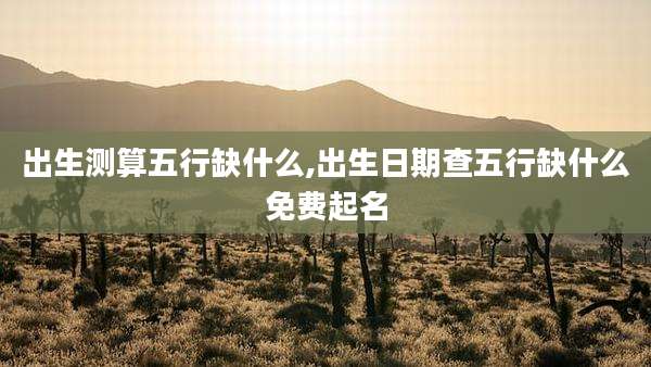 出生测算五行缺什么,出生日期查五行缺什么免费起名