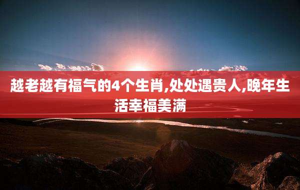 越老越有福气的4个生肖,处处遇贵人,晚年生活幸福美满