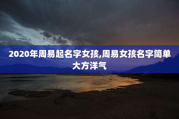 2020年周易起名字女孩,周易女孩名字简单大方洋气