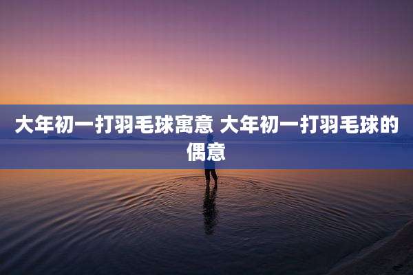 大年初一打羽毛球寓意 大年初一打羽毛球的偶意