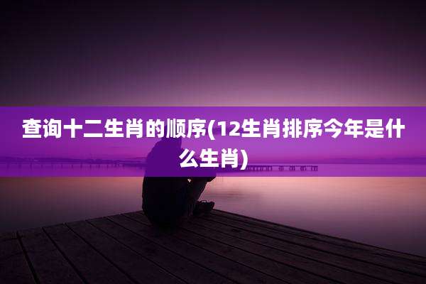 查询十二生肖的顺序(12生肖排序今年是什么生肖)