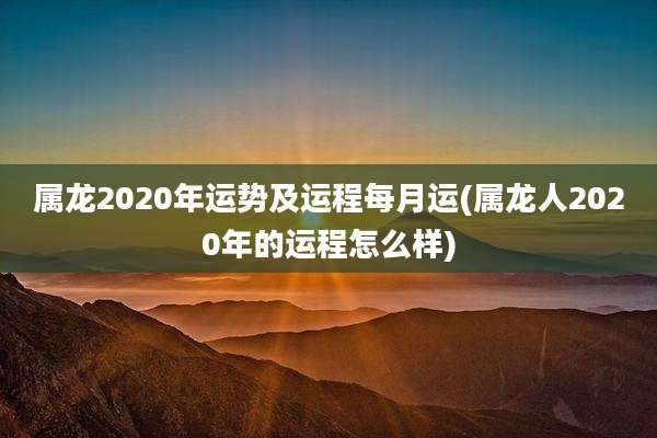属龙2020年运势及运程每月运(属龙人2020年的运程怎么样)