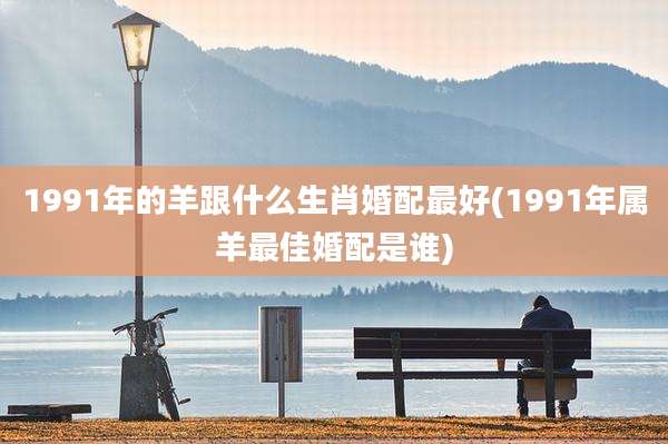 1991年的羊跟什么生肖婚配最好(1991年属羊最佳婚配是谁)