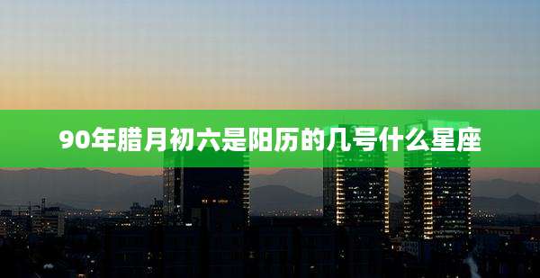 90年腊月初六是阳历的几号什么星座