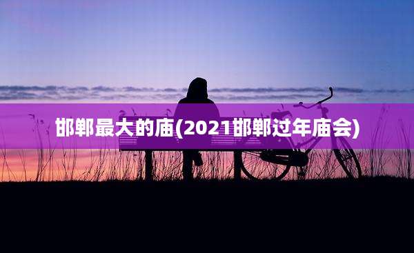 邯郸最大的庙(2021邯郸过年庙会)