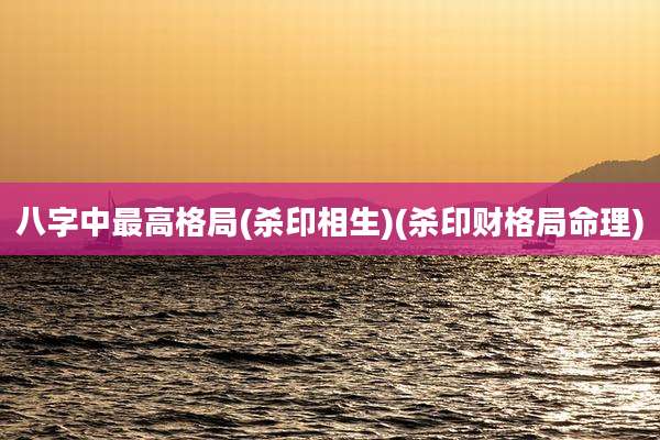 八字中最高格局(杀印相生)(杀印财格局命理)