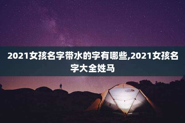 2021女孩名字带水的字有哪些,2021女孩名字大全姓马