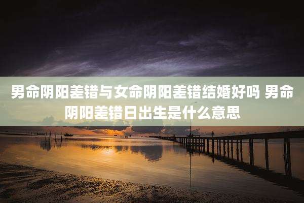 男命阴阳差错与女命阴阳差错结婚好吗 男命阴阳差错日出生是什么意思