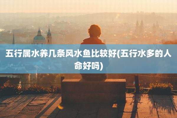 五行属水养几条风水鱼比较好(五行水多的人命好吗)