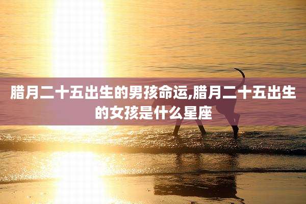 腊月二十五出生的男孩命运,腊月二十五出生的女孩是什么星座
