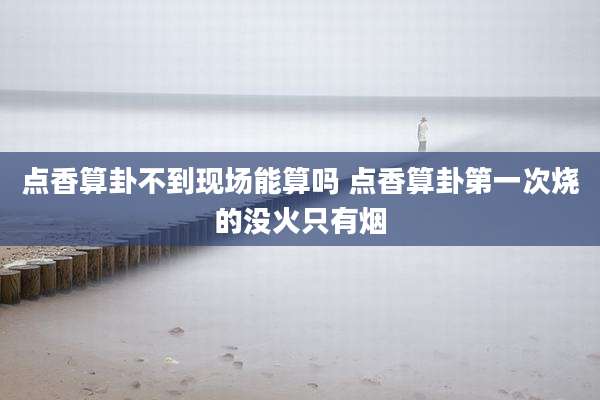 点香算卦不到现场能算吗 点香算卦第一次烧的没火只有烟