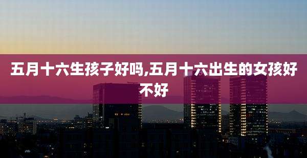 五月十六生孩子好吗,五月十六出生的女孩好不好