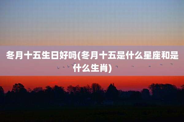 冬月十五生日好吗(冬月十五是什么星座和是什么生肖)