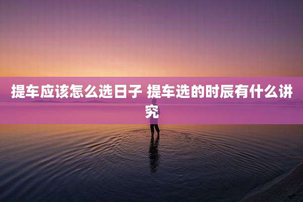 提车应该怎么选日子 提车选的时辰有什么讲究