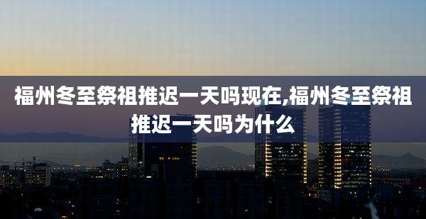 福州冬至祭祖推迟一天吗现在,福州冬至祭祖推迟一天吗为什么