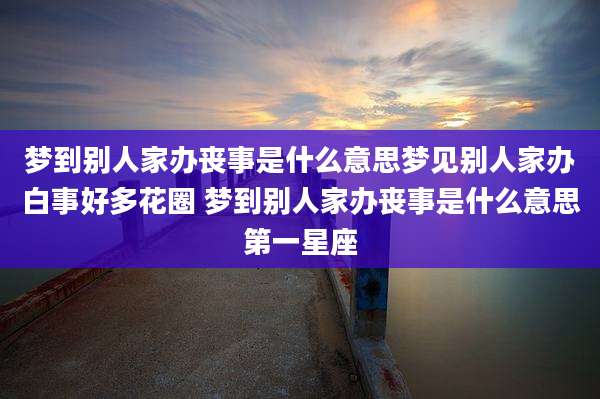 梦到别人家办丧事是什么意思梦见别人家办白事好多花圈 梦到别人家办丧事是什么意思第一星座