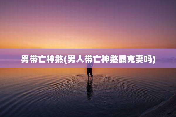 男带亡神煞(男人带亡神煞最克妻吗)