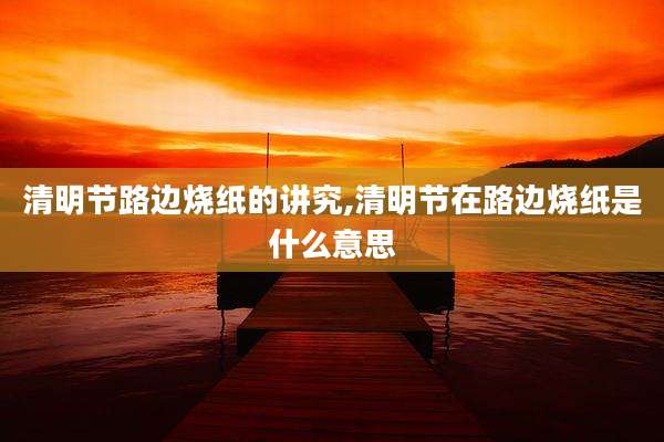 清明节路边烧纸的讲究,清明节在路边烧纸是什么意思