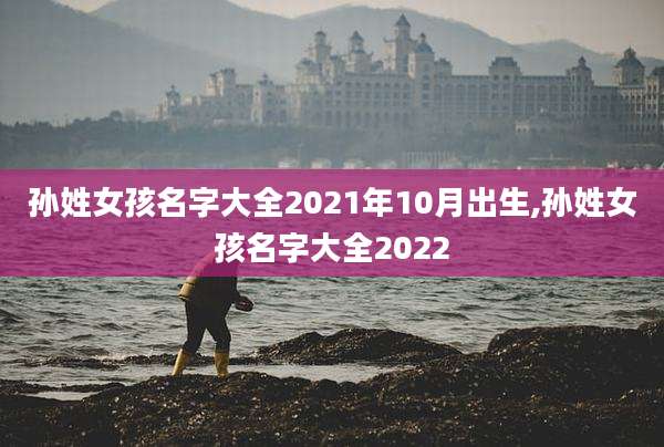孙姓女孩名字大全2021年10月出生,孙姓女孩名字大全2022