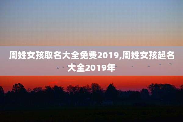 周姓女孩取名大全免费2019,周姓女孩起名大全2019年