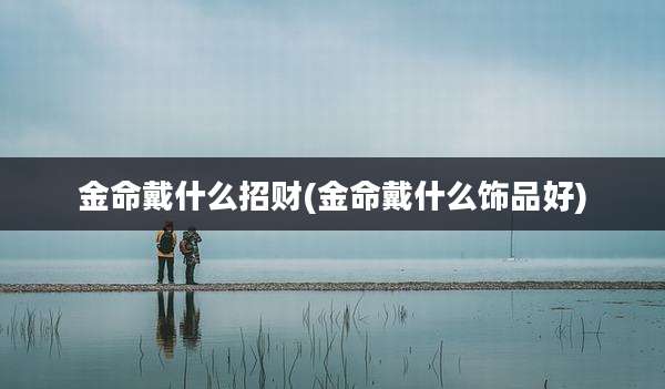 金命戴什么招财(金命戴什么饰品好)