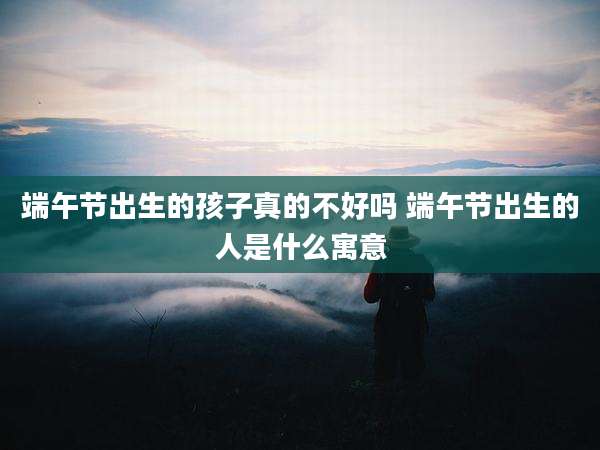 端午节出生的孩子真的不好吗 端午节出生的人是什么寓意