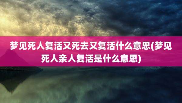 梦见死人复活又死去又复活什么意思(梦见死人亲人复活是什么意思)