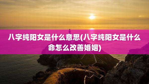 八字纯阳女是什么意思(八字纯阳女是什么命怎么改善婚姻)