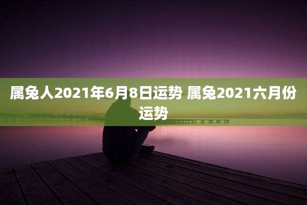 属兔人2021年6月8日运势 属兔2021六月份运势