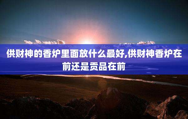 供财神的香炉里面放什么最好,供财神香炉在前还是贡品在前