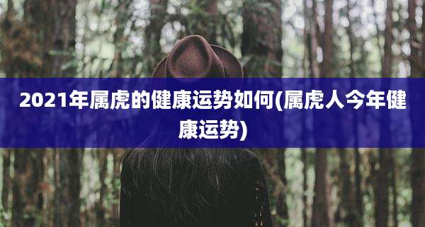 2021年属虎的健康运势如何(属虎人今年健康运势)