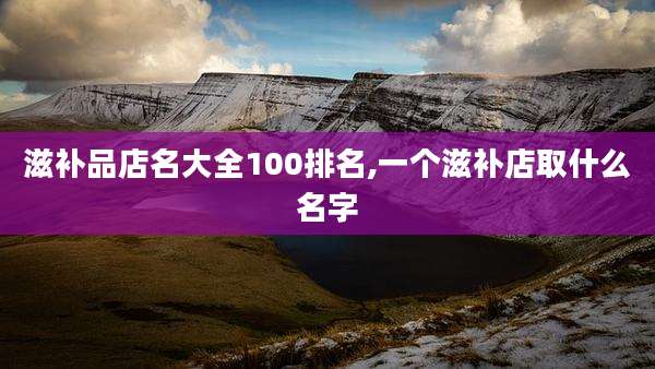 滋补品店名大全100排名,一个滋补店取什么名字