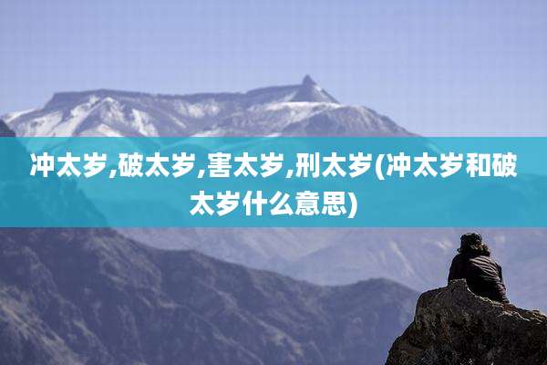 冲太岁,破太岁,害太岁,刑太岁(冲太岁和破太岁什么意思)