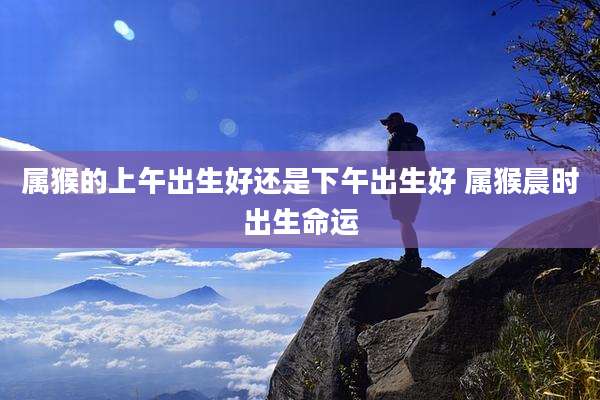 属猴的上午出生好还是下午出生好 属猴晨时出生命运