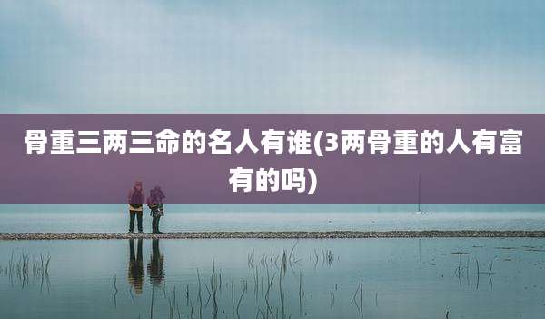 骨重三两三命的名人有谁(3两骨重的人有富有的吗)