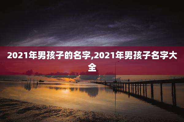 2021年男孩子的名字,2021年男孩子名字大全