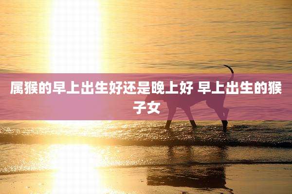 属猴的早上出生好还是晚上好 早上出生的猴子女
