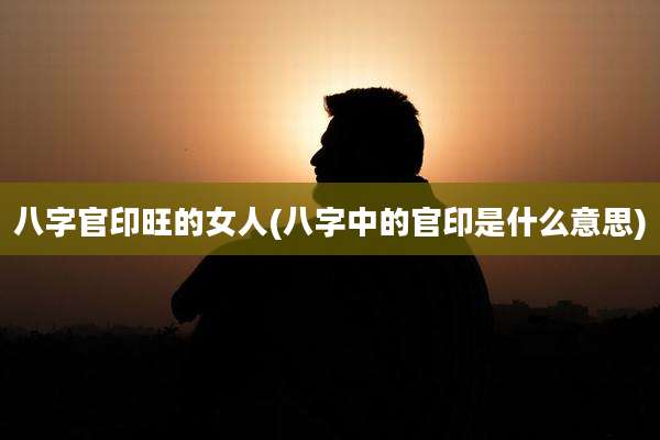 八字官印旺的女人(八字中的官印是什么意思)