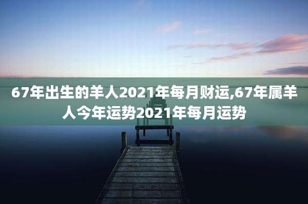 67年出生的羊人2021年每月财运,67年属羊人今年运势2021年每月运势