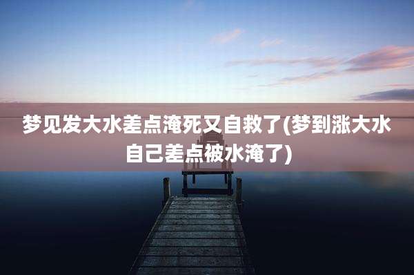 梦见发大水差点淹死又自救了(梦到涨大水自己差点被水淹了)