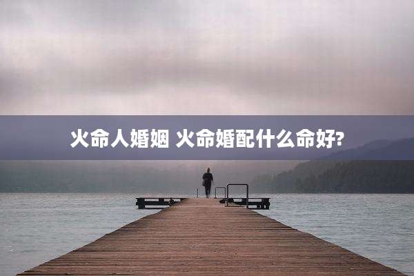 火命人婚姻 火命婚配什么命好?