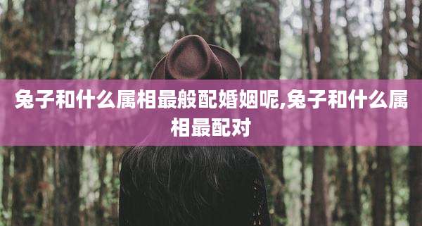 兔子和什么属相最般配婚姻呢,兔子和什么属相最配对