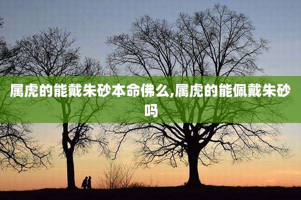 属虎的能戴朱砂本命佛么,属虎的能佩戴朱砂吗