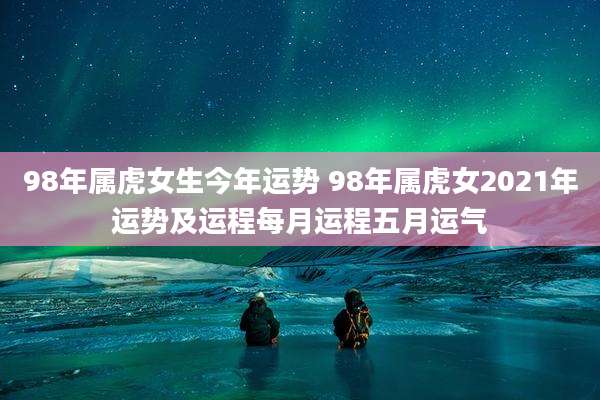 98年属虎女生今年运势 98年属虎女2021年运势及运程每月运程五月运气